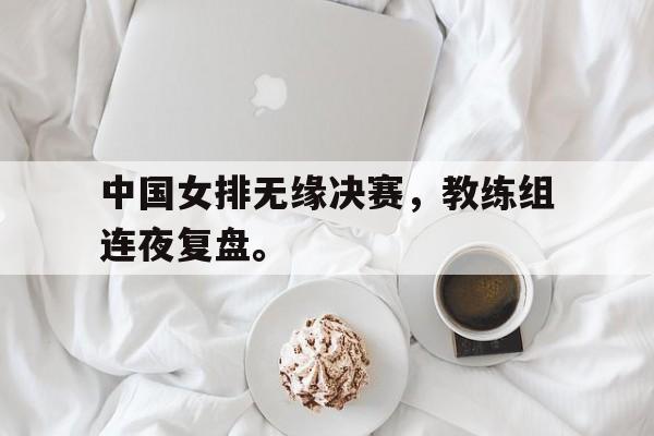 开元KY-中国女排无缘决赛，教练组连夜复盘。