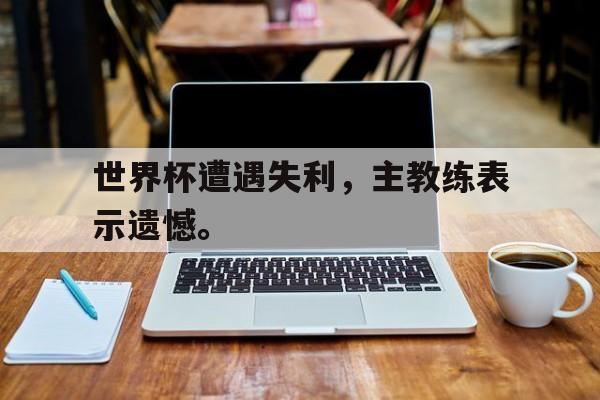 kaiyuan gaming-世界杯遭遇失利，主教练表示遗憾。