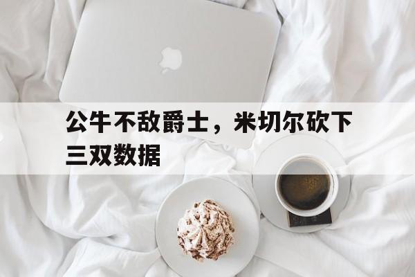 开元棋牌-公牛不敌爵士，米切尔砍下三双数据
