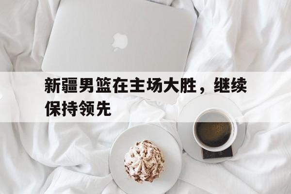 KY gaming-新疆男篮在主场大胜，继续保持领先