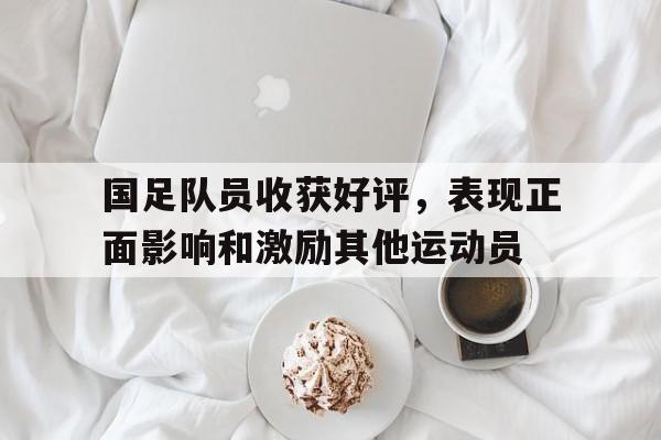 kaiyuan gaming-国足队员收获好评，表现正面影响和激励其他运动员